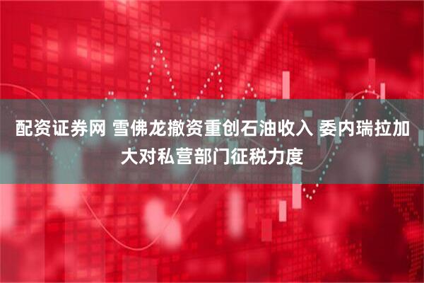 配资证券网 雪佛龙撤资重创石油收入 委内瑞拉加大对私营部门征税力度