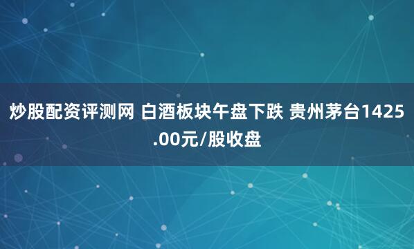 炒股配资评测网 白酒板块午盘下跌 贵州茅台1425.00元/股收盘