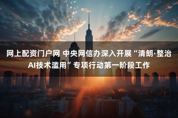 网上配资门户网 中央网信办深入开展“清朗·整治AI技术滥用”专项行动第一阶段工作