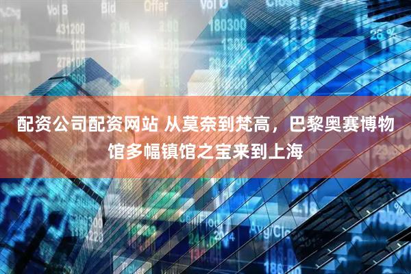 配资公司配资网站 从莫奈到梵高，巴黎奥赛博物馆多幅镇馆之宝来到上海