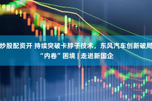 炒股配资开 持续突破卡脖子技术，东风汽车创新破局“内卷”困境 | 走进新国企