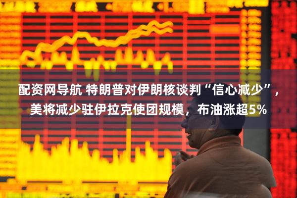 配资网导航 特朗普对伊朗核谈判“信心减少”，美将减少驻伊拉克使团规模，布油涨超5%