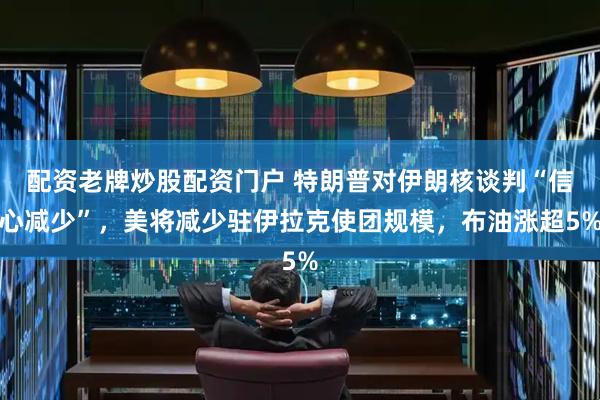 配资老牌炒股配资门户 特朗普对伊朗核谈判“信心减少”，美将减少驻伊拉克使团规模，布油涨超5%