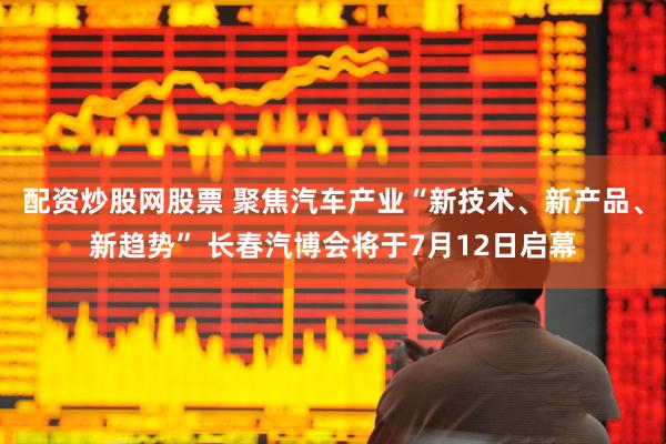 配资炒股网股票 聚焦汽车产业“新技术、新产品、新趋势” 长春汽博会将于7月12日启幕