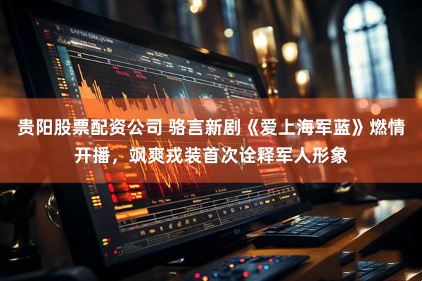 贵阳股票配资公司 骆言新剧《爱上海军蓝》燃情开播，飒爽戎装首次诠释军人形象