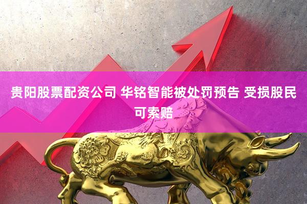 贵阳股票配资公司 华铭智能被处罚预告 受损股民可索赔