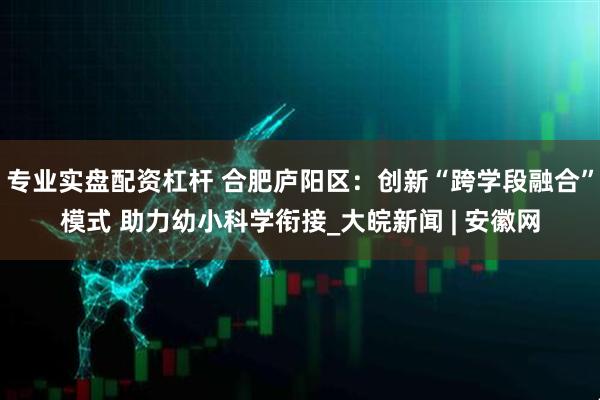 专业实盘配资杠杆 合肥庐阳区：创新“跨学段融合”模式 助力幼小科学衔接_大皖新闻 | 安徽网