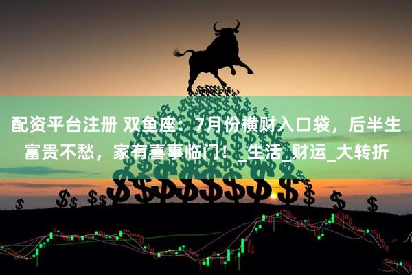 配资平台注册 双鱼座：7月份横财入口袋，后半生富贵不愁，家有喜事临门！_生活_财运_大转折