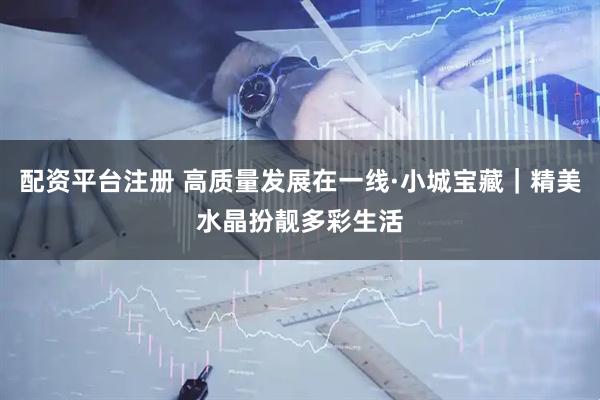 配资平台注册 高质量发展在一线·小城宝藏｜精美水晶扮靓多彩生活