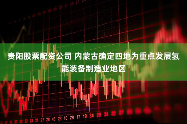 贵阳股票配资公司 内蒙古确定四地为重点发展氢能装备制造业地区