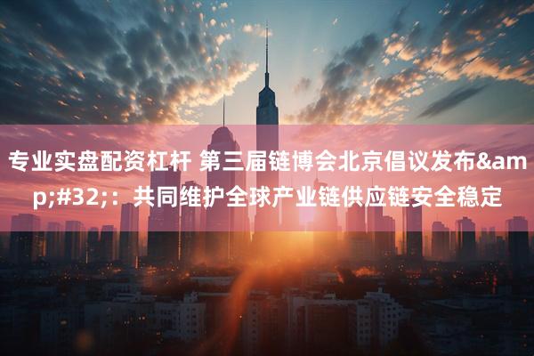 专业实盘配资杠杆 第三届链博会北京倡议发布&#32;：共同维护全球产业链供应链安全稳定