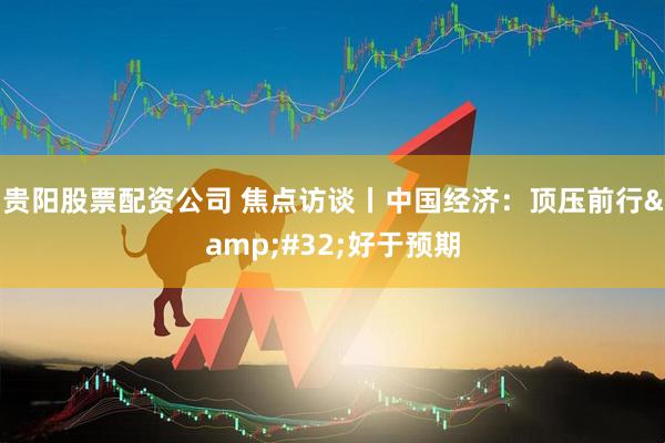 贵阳股票配资公司 焦点访谈丨中国经济：顶压前行&#32;好于预期